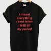 I Meant Everything I Said When I Was On My Period T-Shirt