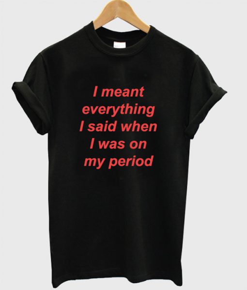I Meant Everything I Said When I Was On My Period T-Shirt
